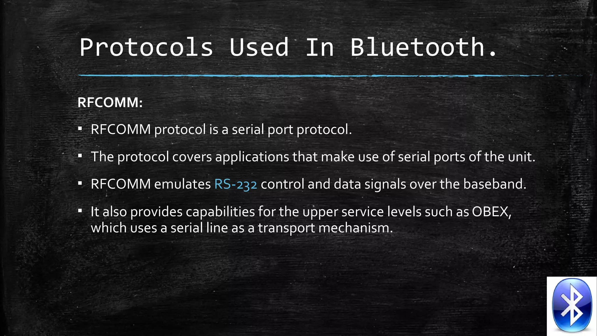 Protocols Used In Bluetooth.
RFCOMM: 
▪ RFCOMM protocol is a serial port protocol. 
▪ The protocol covers applications that make use of serial ports of the unit. 
▪ RFCOMM emulates RS-232 control and data signals over the baseband. 
▪ It also provides capabilities for the upper service levels such as OBEX, 
which uses a serial line as a transport mechanism.

 