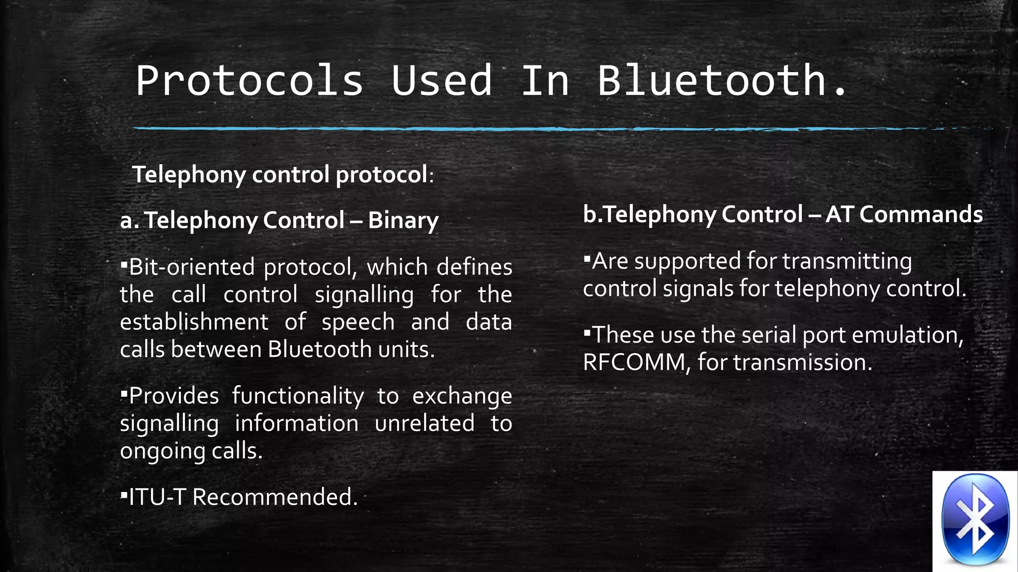 Protocols Used In Bluetooth.
Telephony control protocol:
a. Telephony Control – Binary

b.Telephony Control – AT Commands

▪Bit-oriented  protocol,  which  defines 
the  call  control  signalling  for  the 
establishment  of  speech  and  data 
calls between Bluetooth units. 

▪Are supported for transmitting 
control signals for telephony control. 

▪Provides  functionality  to  exchange 
signalling  information  unrelated  to 
ongoing calls. 
▪ITU-T Recommended.

▪These use the serial port emulation, 
RFCOMM, for transmission.

 