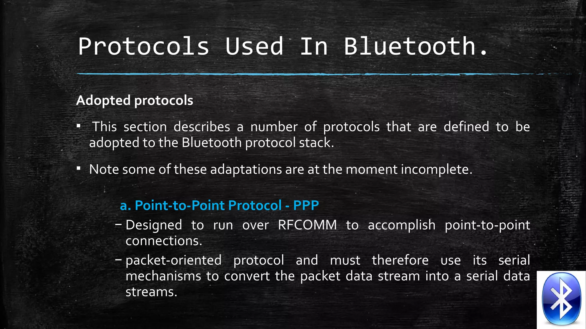 Protocols Used In Bluetooth.
Adopted protocols
▪  This  section  describes  a  number  of  protocols  that  are  defined  to  be 
adopted to the Bluetooth protocol stack. 
▪ Note some of these adaptations are at the moment incomplete.
a. Point-to-Point Protocol - PPP
– Designed  to  run  over  RFCOMM  to  accomplish  point-to-point 
connections.
– packet-oriented  protocol  and  must  therefore  use  its  serial 
mechanisms  to  convert  the  packet  data  stream  into  a  serial  data 
streams.

 