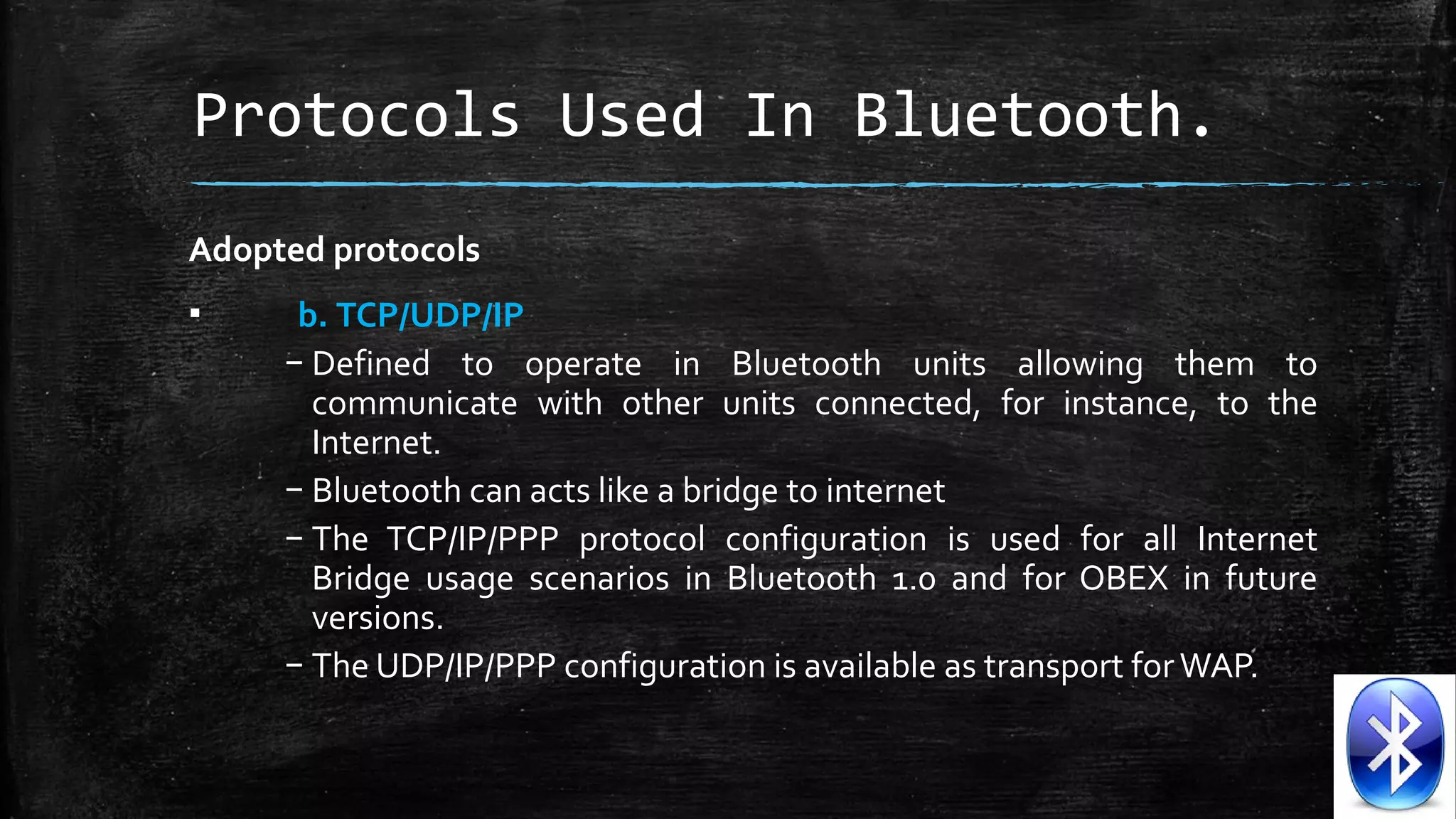 Protocols Used In Bluetooth.
Adopted protocols
▪

b. TCP/UDP/IP
– Defined  to  operate  in  Bluetooth  units  allowing  them  to 
communicate  with  other  units  connected,  for  instance,  to  the 
Internet. 
– Bluetooth can acts like a bridge to internet
– The  TCP/IP/PPP  protocol  configuration  is  used  for  all  Internet 
Bridge  usage  scenarios  in  Bluetooth  1.0  and  for  OBEX  in  future 
versions. 
– The UDP/IP/PPP configuration is available as transport for WAP.

 