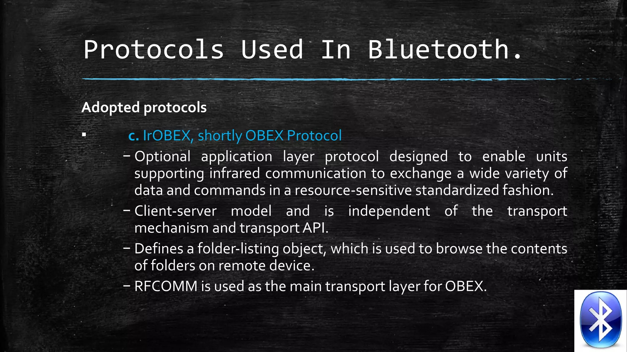 Protocols Used In Bluetooth.
Adopted protocols
▪

c. IrOBEX, shortly OBEX Protocol
– Optional  application  layer  protocol  designed  to  enable  units 
supporting  infrared  communication  to  exchange a  wide  variety  of 
data and commands in a resource-sensitive standardized fashion.
– Client-server  model  and  is  independent  of  the  transport 
mechanism and transport API.
– Defines a folder-listing object, which is used to browse the contents 
of folders on remote device. 
– RFCOMM is used as the main transport layer for OBEX.

 