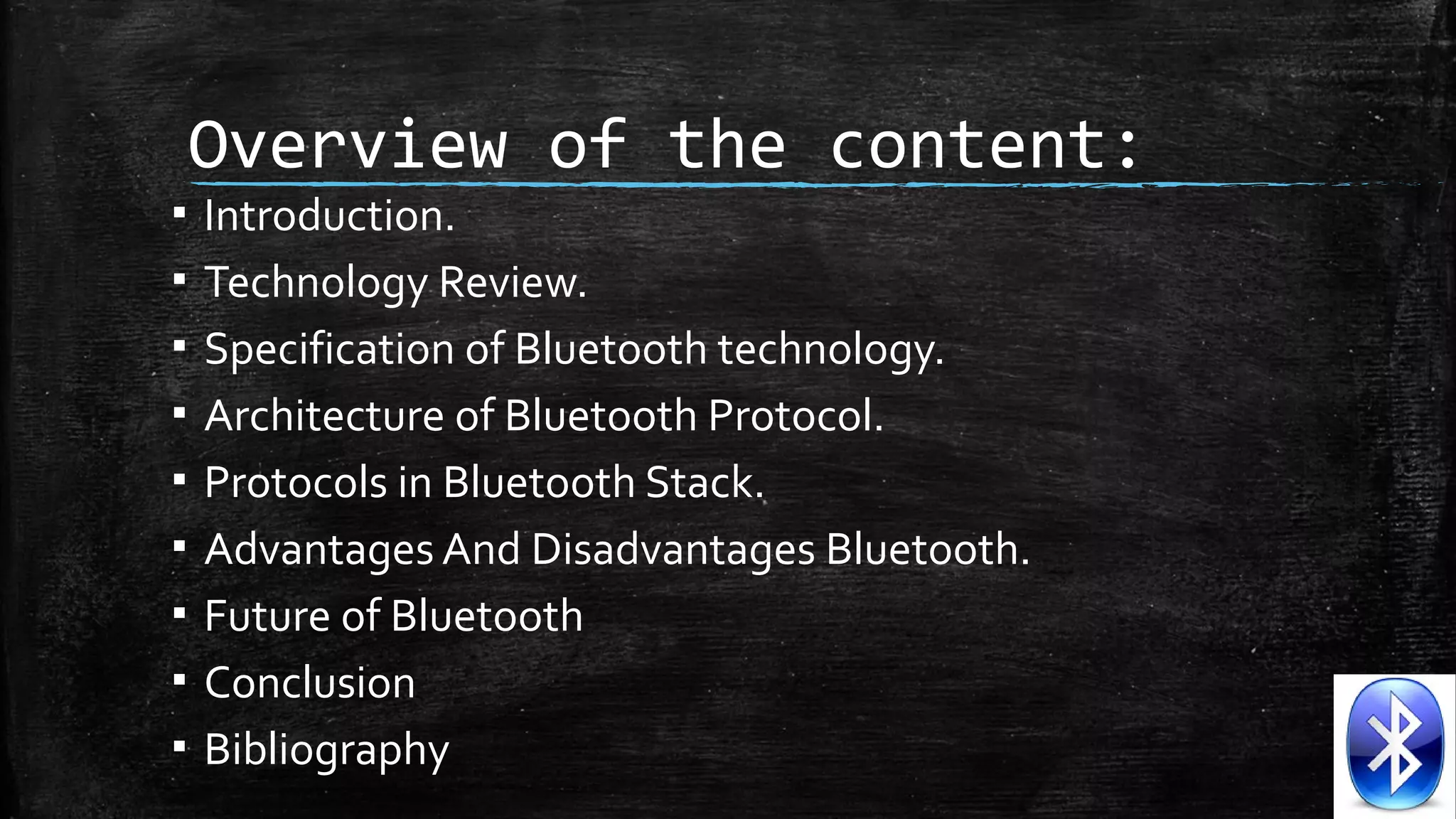▪
▪
▪
▪
▪
▪
▪
▪
▪

Overview of the content:
Introduction.
Technology Review.
Specification of Bluetooth technology.
Architecture of Bluetooth Protocol.
Protocols in Bluetooth Stack.
Advantages And Disadvantages Bluetooth.
Future of Bluetooth
Conclusion
Bibliography

 