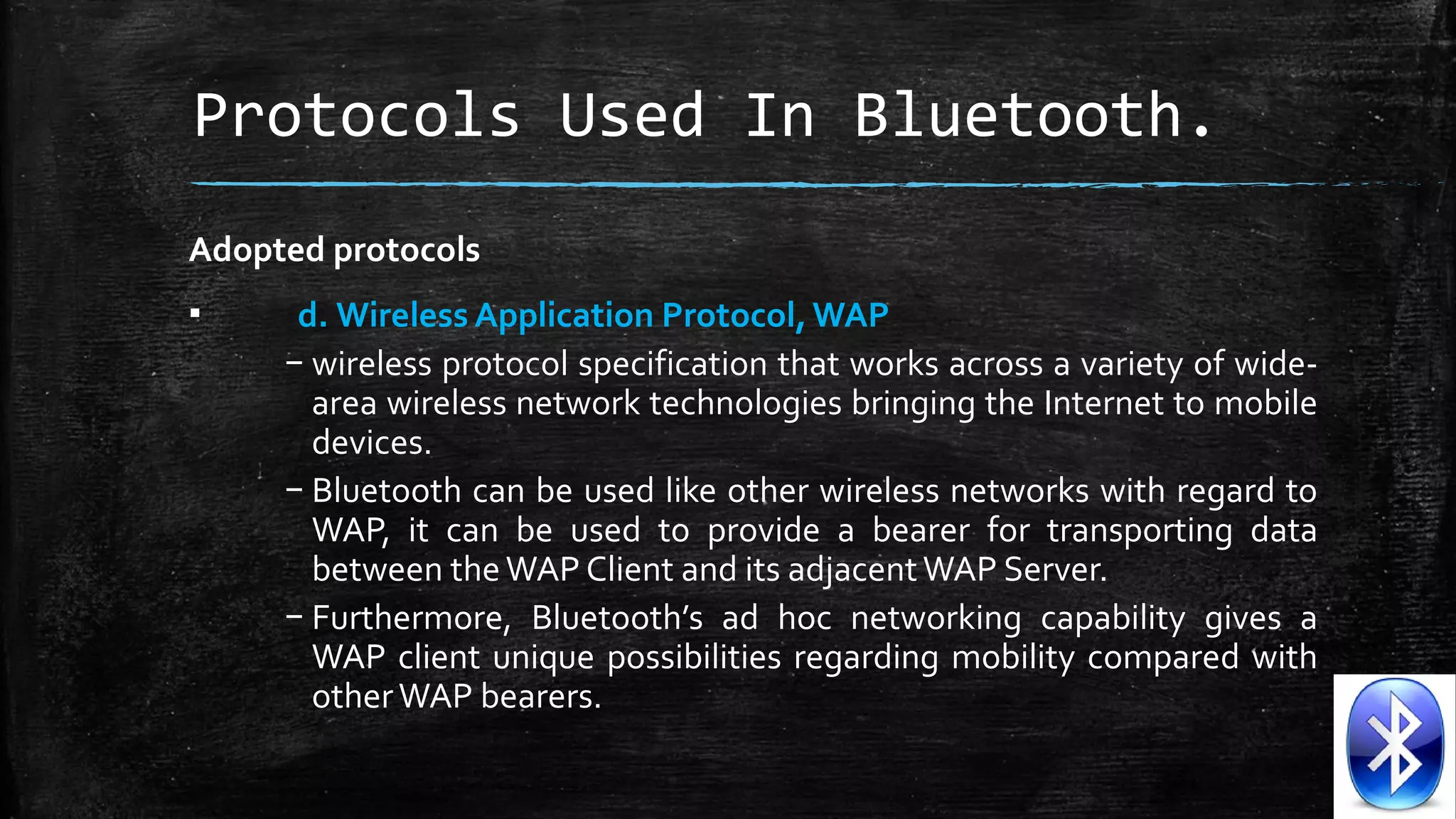 Protocols Used In Bluetooth.
Adopted protocols
▪

d. Wireless Application Protocol, WAP
– wireless protocol specification that works across a variety of widearea wireless network technologies bringing the Internet to mobile 
devices. 
– Bluetooth can be used like other wireless networks with regard to 
WAP,  it  can  be  used  to  provide  a  bearer  for  transporting  data 
between the WAP Client and its adjacent WAP Server. 
– Furthermore,  Bluetooth’s  ad  hoc  networking  capability  gives  a 
WAP  client  unique  possibilities  regarding  mobility  compared  with 
other WAP bearers.

 
