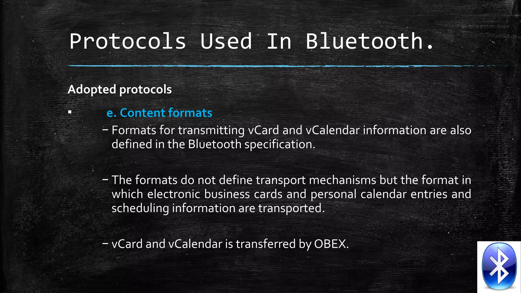 Protocols Used In Bluetooth.
Adopted protocols
▪

e. Content formats
– Formats for transmitting vCard and vCalendar information are also 
defined in the Bluetooth specification. 
– The formats do not define transport mechanisms but the format in 
which electronic business cards and personal calendar entries and 
scheduling information are transported. 
– vCard and vCalendar is transferred by OBEX.

 