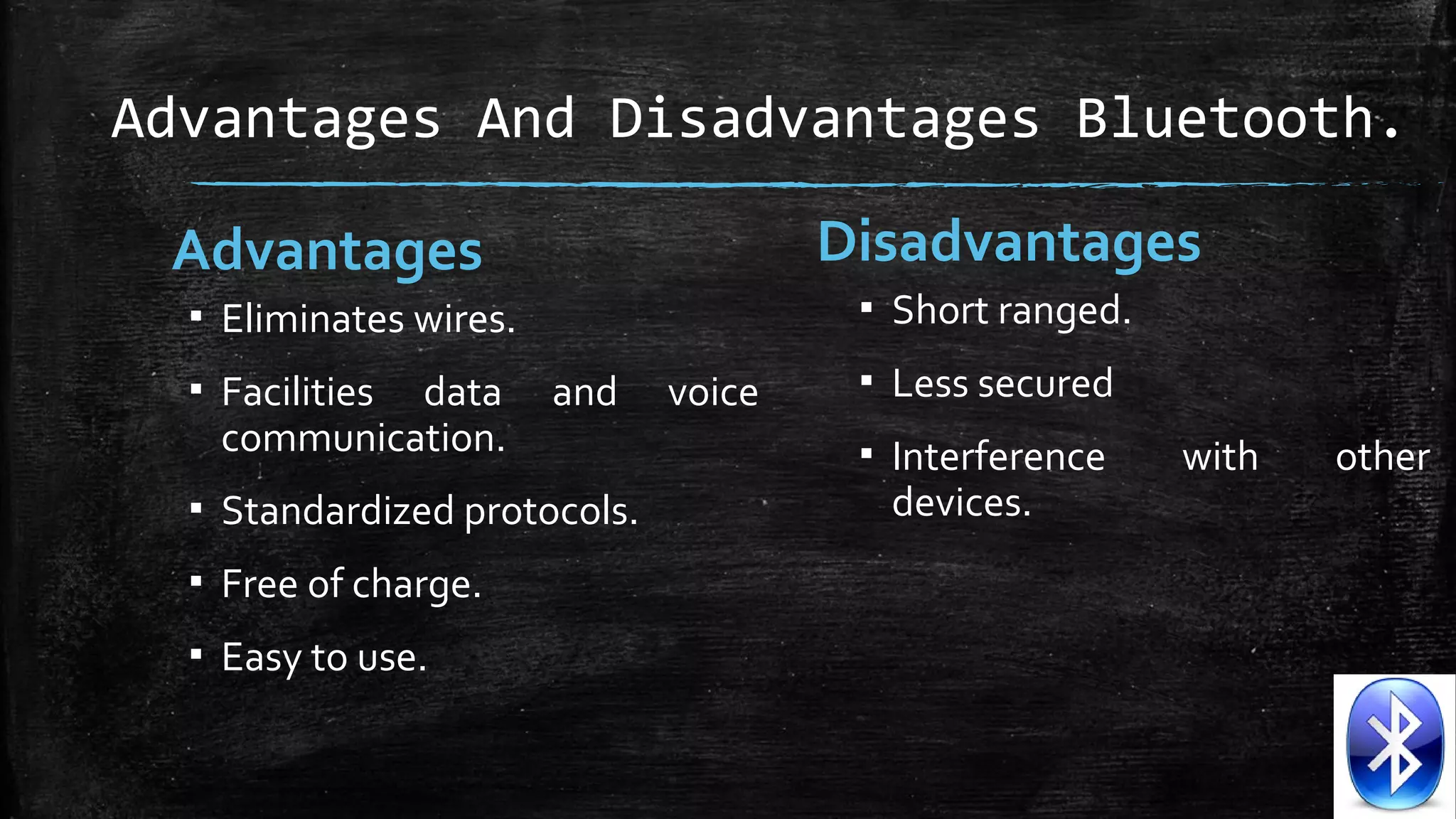 Advantages And Disadvantages Bluetooth.
Disadvantages

Advantages

▪ Short ranged.

▪ Eliminates wires.
▪ Facilities data
communication.

and

▪ Standardized protocols.
▪ Free of charge.
▪ Easy to use.

voice

▪ Less secured
▪ Interference
devices.

with

other

 