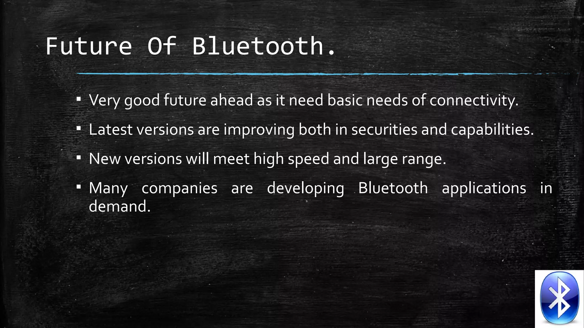 Future Of Bluetooth.
▪ Very good future ahead as it need basic needs of connectivity.
▪ Latest versions are improving both in securities and capabilities.
▪ New versions will meet high speed and large range.
▪ Many companies are developing Bluetooth applications in
demand.

 