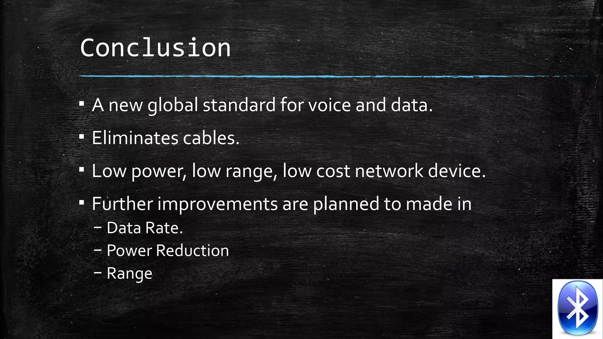 Conclusion
▪ A new global standard for voice and data.
▪ Eliminates cables.
▪ Low power, low range, low cost network device.
▪ Further improvements are planned to made in
– Data Rate.
– Power Reduction
– Range

 