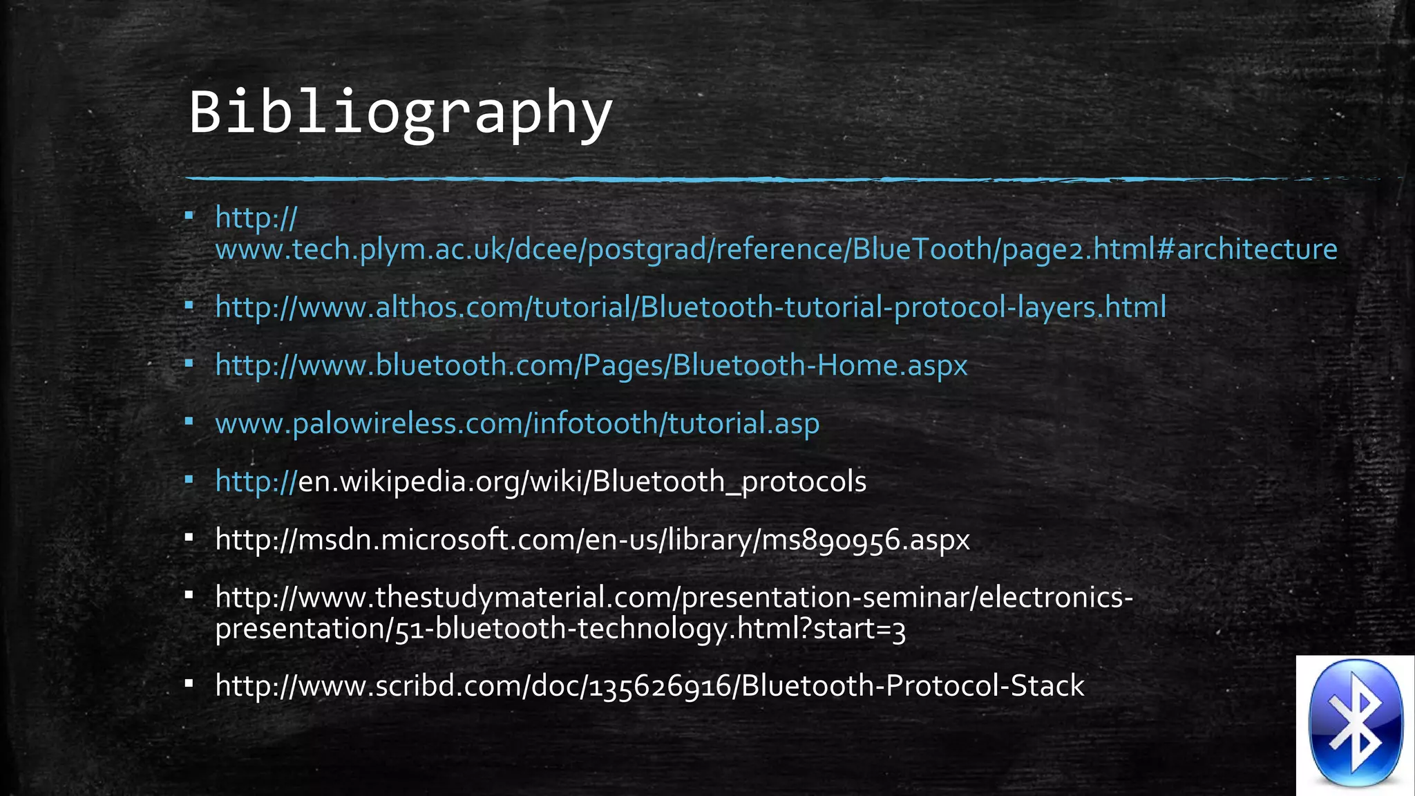 Bibliography
▪ http://
www.tech.plym.ac.uk/dcee/postgrad/reference/BlueTooth/page2.html#architecture
▪ http://www.althos.com/tutorial/Bluetooth-tutorial-protocol-layers.html
▪ http://www.bluetooth.com/Pages/Bluetooth-Home.aspx
▪ www.palowireless.com/infotooth/tutorial.asp
▪ http://en.wikipedia.org/wiki/Bluetooth_protocols
▪ http://msdn.microsoft.com/en-us/library/ms890956.aspx
▪ http://www.thestudymaterial.com/presentation-seminar/electronicspresentation/51-bluetooth-technology.html?start=3
▪ http://www.scribd.com/doc/135626916/Bluetooth-Protocol-Stack

 