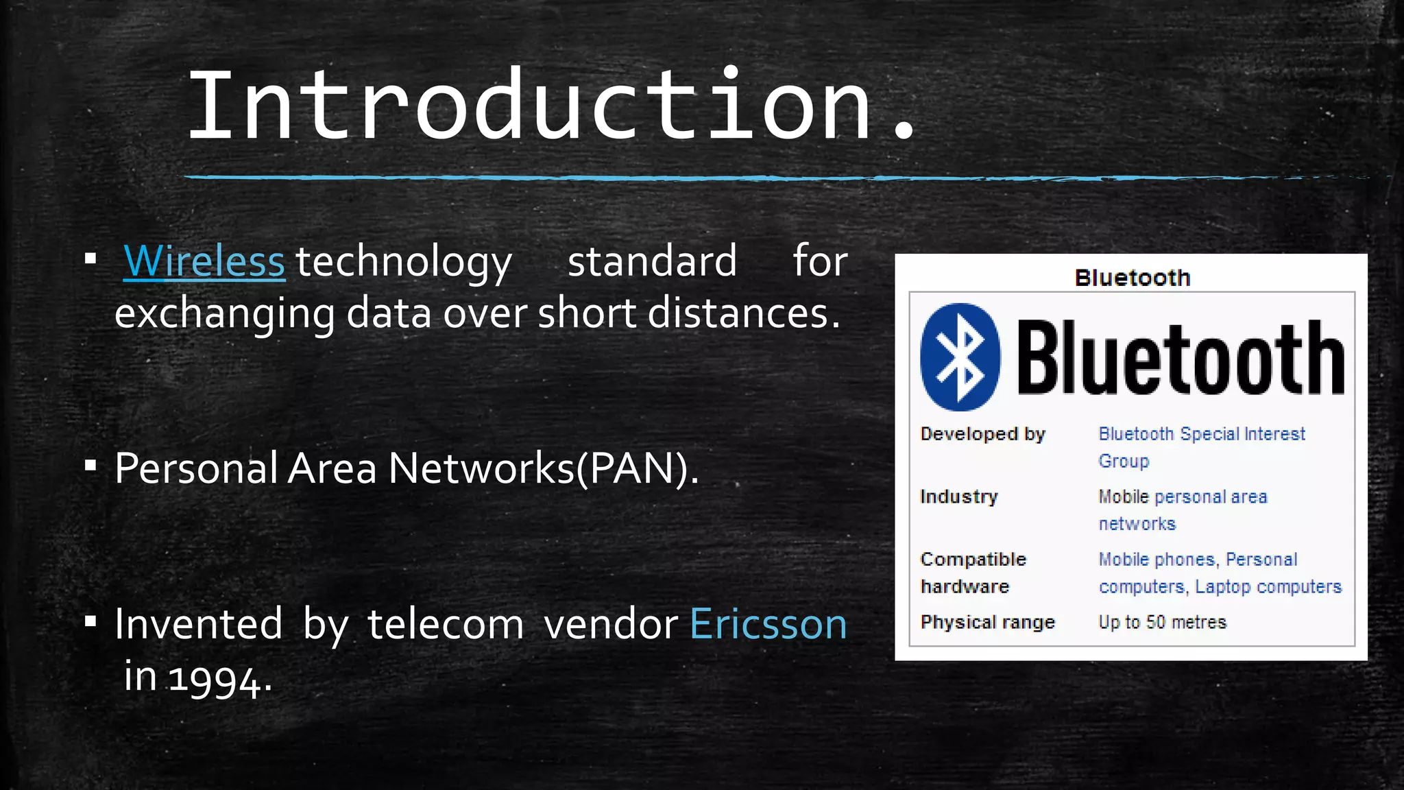 Introduction.
▪ Wireless technology standard for
exchanging data over short distances.
▪ Personal Area Networks(PAN).
▪ Invented by telecom vendor Ericsson
in 1994.

 