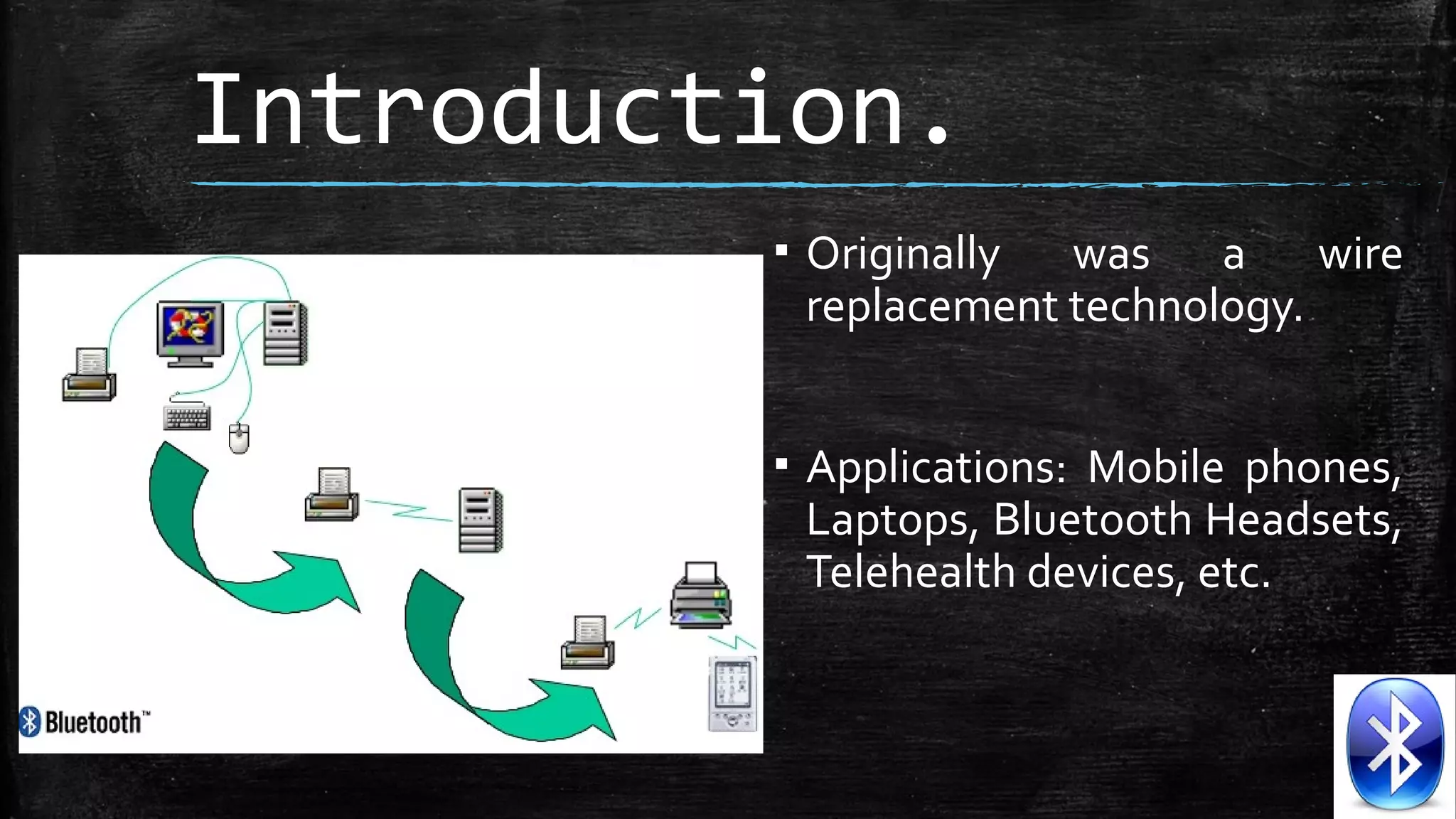 Introduction.
▪ Originally was a wire
replacement technology.
▪ Applications: Mobile phones,
Laptops, Bluetooth Headsets,
Telehealth devices, etc.

 
