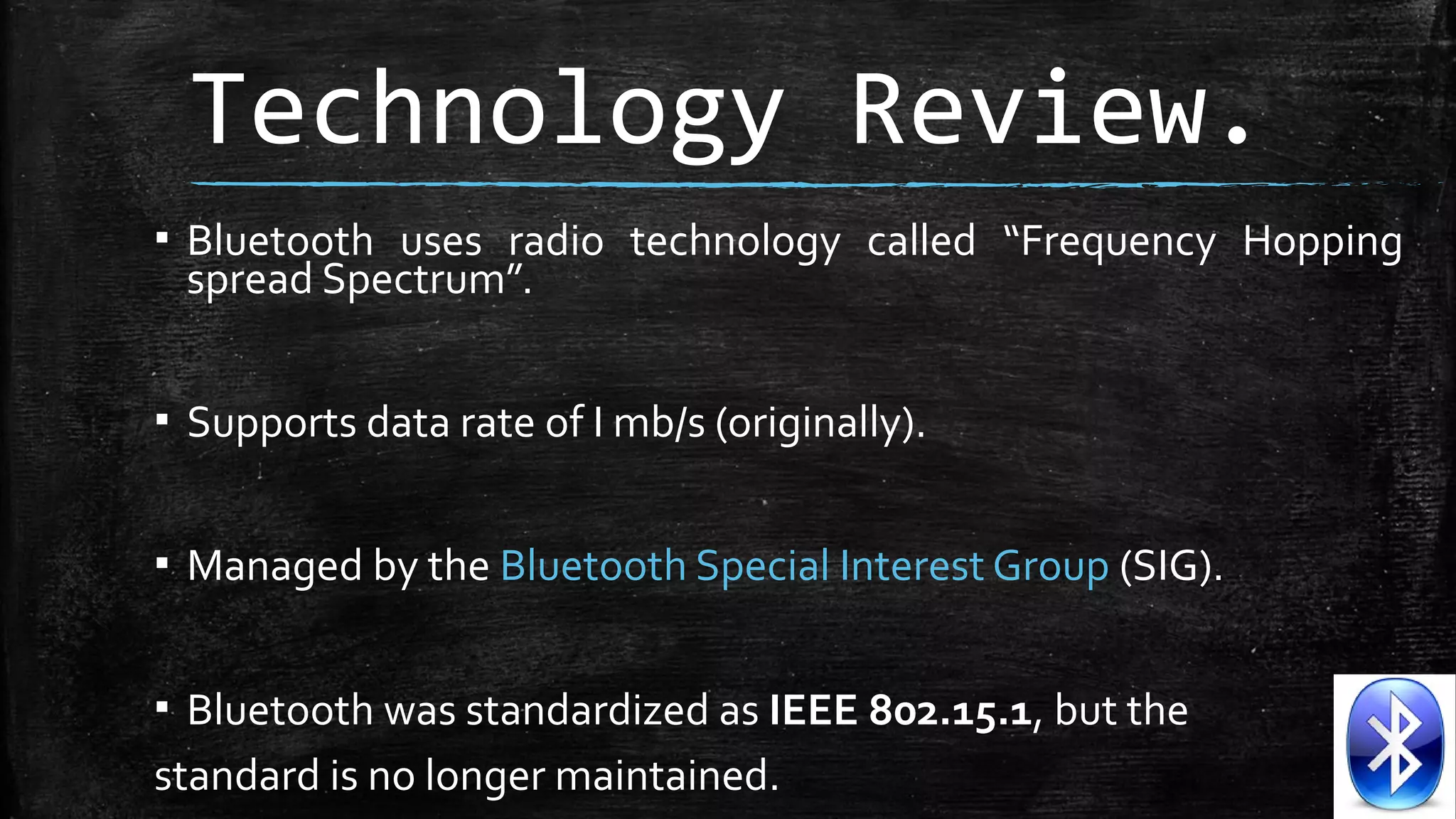Technology Review.
▪ Bluetooth uses radio technology called “Frequency Hopping
spread Spectrum”.
▪ Supports data rate of I mb/s (originally).
▪ Managed by the Bluetooth Special Interest Group (SIG).
▪ Bluetooth was standardized as IEEE 802.15.1, but the
standard is no longer maintained.

 