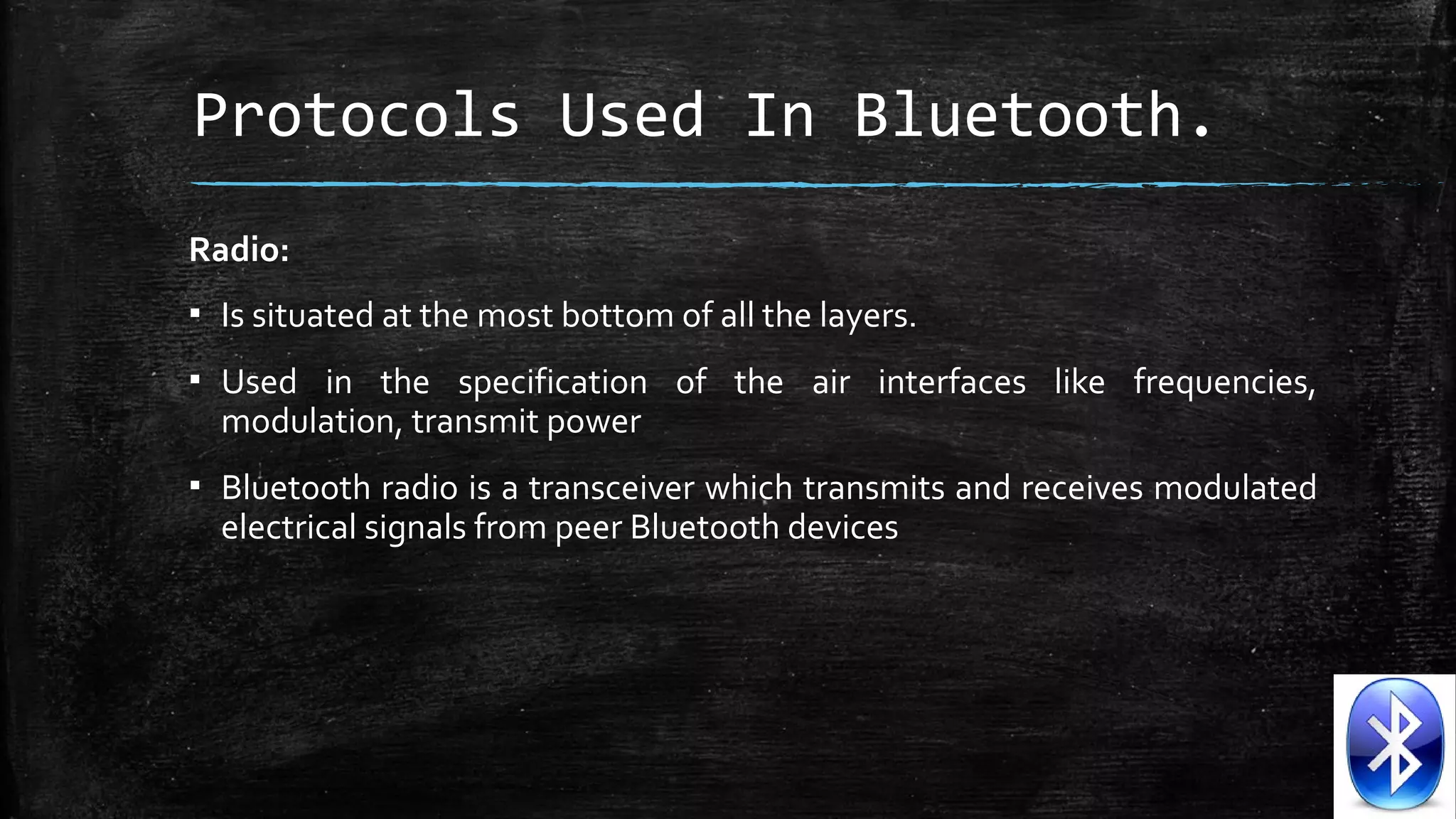 Protocols Used In Bluetooth.
Radio:
▪ Is situated at the most bottom of all the layers.
▪ Used in the specification of the air interfaces like frequencies,
modulation, transmit power
▪ Bluetooth radio is a transceiver which transmits and receives modulated
electrical signals from peer Bluetooth devices

 