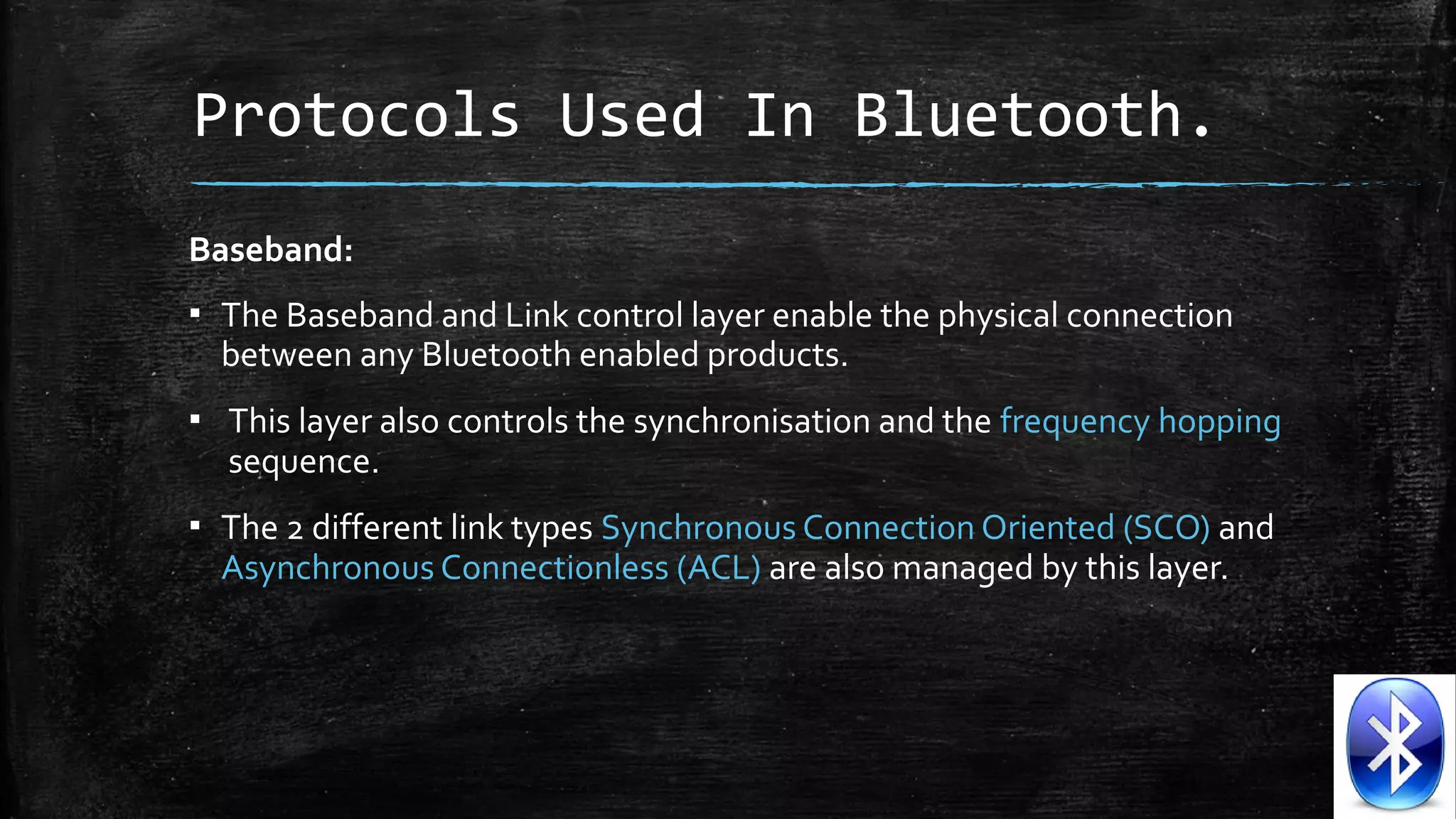 Protocols Used In Bluetooth.
Baseband:
▪ The Baseband and Link control layer enable the physical connection
between any Bluetooth enabled products.
▪ This layer also controls the synchronisation and the frequency hopping
sequence.
▪ The 2 different link types Synchronous Connection Oriented (SCO) and
Asynchronous Connectionless (ACL) are also managed by this layer.

 