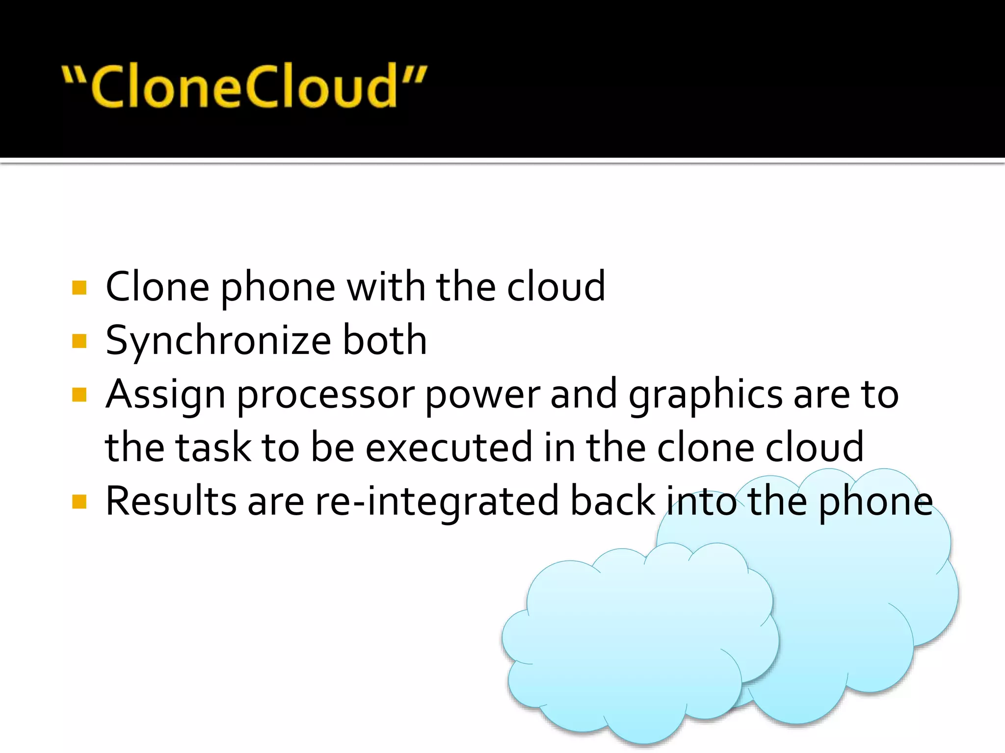  Clone phone with the cloud
 Synchronize both
 Assign processor power and graphics are to
the task to be executed in the clone cloud
 Results are re-integrated back into the phone
 