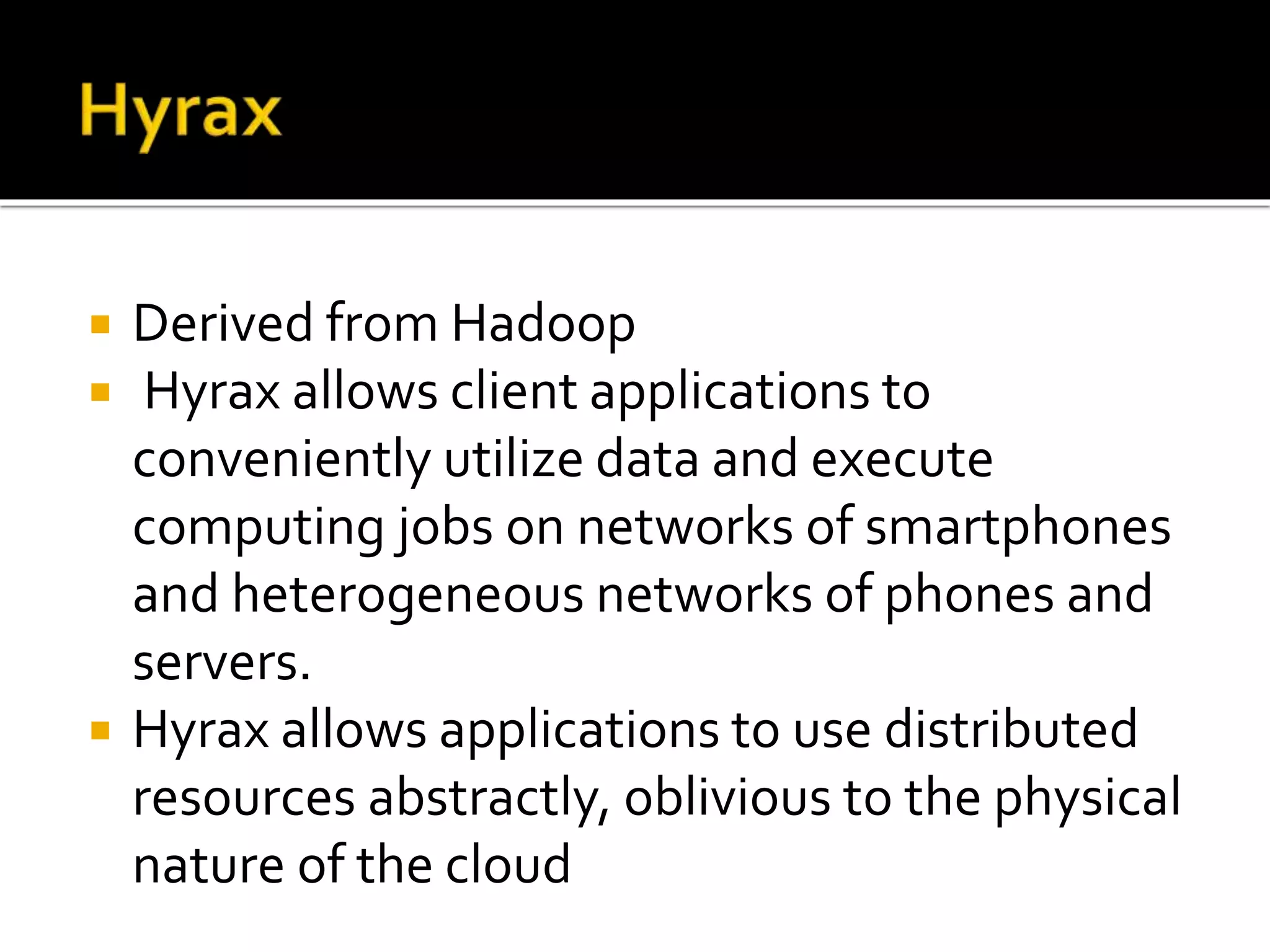  Derived from Hadoop
 Hyrax allows client applications to
conveniently utilize data and execute
computing jobs on networks of smartphones
and heterogeneous networks of phones and
servers.
 Hyrax allows applications to use distributed
resources abstractly, oblivious to the physical
nature of the cloud
 