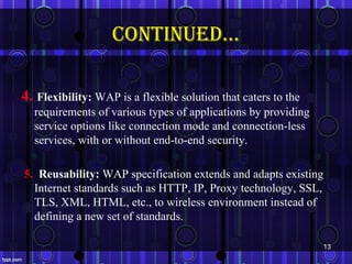 continued…

4. Flexibility: WAP is a flexible solution that caters to the
  requirements of various types of applications by providing
  service options like connection mode and connection-less
  services, with or without end-to-end security.

5. Reusability: WAP specification extends and adapts existing
  Internet standards such as HTTP, IP, Proxy technology, SSL,
  TLS, XML, HTML, etc., to wireless environment instead of
  defining a new set of standards.

                                                                13
 