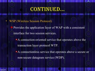continued…
• WSP (Wireless Session Protocol)

     Provides the application layer of WAP with a consistent
     interface for two session services.

        A connection-oriented service that operates above the
        transaction layer protocol WTP.

        A connectionless service that operates above a secure or
        non-secure datagram service (WDP).

                                                                18
 