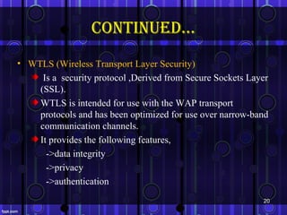continued…
• WTLS (Wireless Transport Layer Security)
     Is a security protocol ,Derived from Secure Sockets Layer
    (SSL).
    WTLS is intended for use with the WAP transport
    protocols and has been optimized for use over narrow-band
    communication channels.
    It provides the following features,
      ->data integrity
      ->privacy
      ->authentication
                                                            20
 