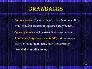 drAWbAcks
• Small screens: For web phones, there's an incredibly
 small viewing area; palmtops are barely better.
• Speed of access: All devices have slow access.

• Limited or fragmented availability: Wireless web
 access is sporadic in many areas and entirely
 unavailable in other areas.



                                                         26
 