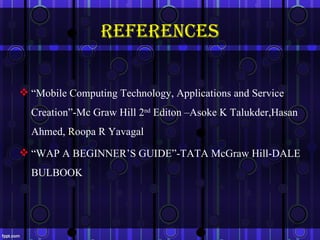 references

 “Mobile Computing Technology, Applications and Service
  Creation”-Mc Graw Hill 2nd Editon –Asoke K Talukder,Hasan
  Ahmed, Roopa R Yavagal
 “WAP A BEGINNER’S GUIDE”-TATA McGraw Hill-DALE
  BULBOOK



                                                           30
 