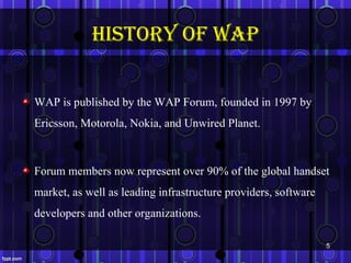 history of WAp


WAP is published by the WAP Forum, founded in 1997 by
Ericsson, Motorola, Nokia, and Unwired Planet.



Forum members now represent over 90% of the global handset
market, as well as leading infrastructure providers, software
developers and other organizations.

                                                                5
 