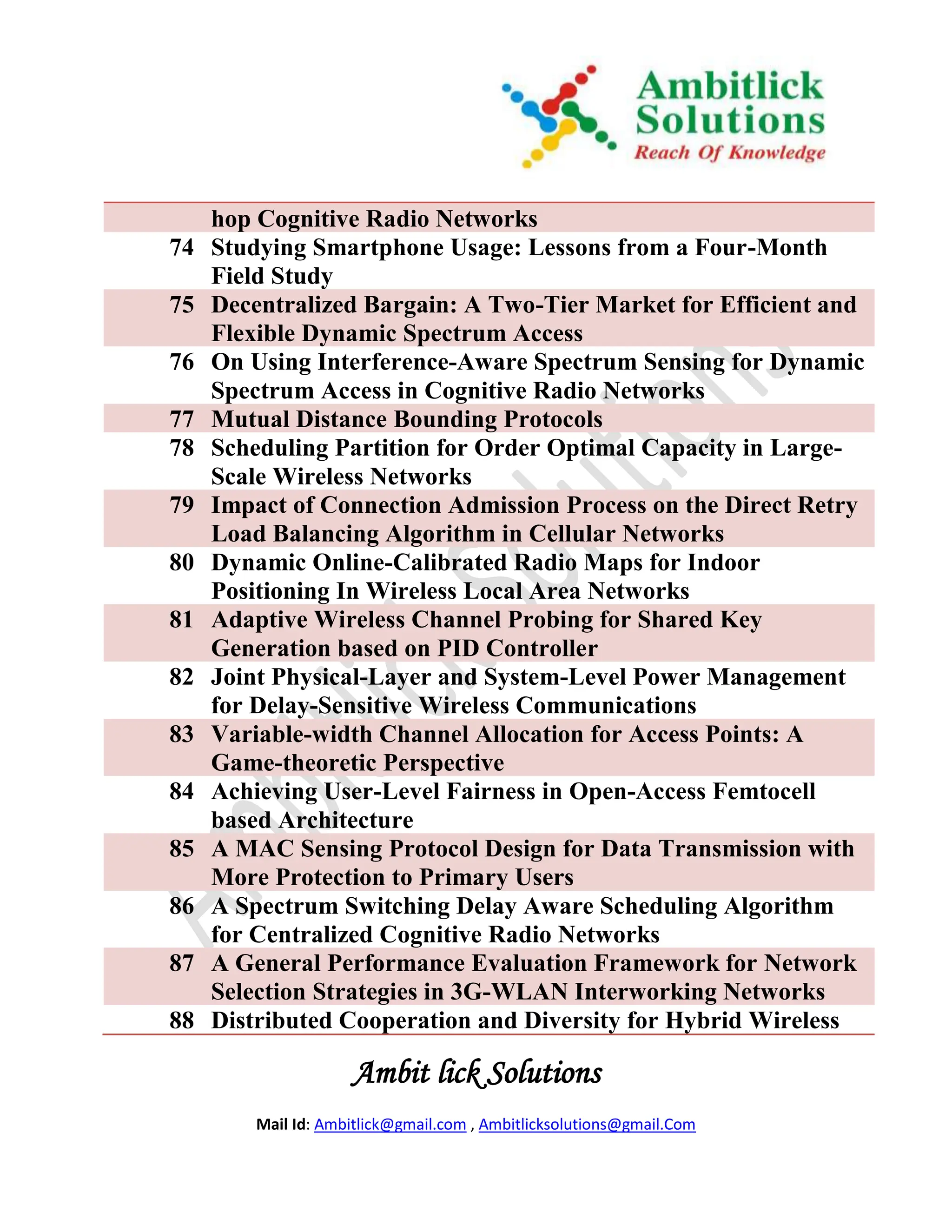 hop Cognitive Radio Networks
74   Studying Smartphone Usage: Lessons from a Four-Month
     Field Study
75   Decentralized Bargain: A Two-Tier Market for Efficient and
     Flexible Dynamic Spectrum Access
76   On Using Interference-Aware Spectrum Sensing for Dynamic
     Spectrum Access in Cognitive Radio Networks
77   Mutual Distance Bounding Protocols
78   Scheduling Partition for Order Optimal Capacity in Large-
     Scale Wireless Networks
79   Impact of Connection Admission Process on the Direct Retry
     Load Balancing Algorithm in Cellular Networks
80   Dynamic Online-Calibrated Radio Maps for Indoor
     Positioning In Wireless Local Area Networks
81   Adaptive Wireless Channel Probing for Shared Key
     Generation based on PID Controller
82   Joint Physical-Layer and System-Level Power Management
     for Delay-Sensitive Wireless Communications
83   Variable-width Channel Allocation for Access Points: A
     Game-theoretic Perspective
84   Achieving User-Level Fairness in Open-Access Femtocell
     based Architecture
85   A MAC Sensing Protocol Design for Data Transmission with
     More Protection to Primary Users
86   A Spectrum Switching Delay Aware Scheduling Algorithm
     for Centralized Cognitive Radio Networks
87   A General Performance Evaluation Framework for Network
     Selection Strategies in 3G-WLAN Interworking Networks
88   Distributed Cooperation and Diversity for Hybrid Wireless

                     Ambit lick Solutions
         Mail Id: Ambitlick@gmail.com , Ambitlicksolutions@gmail.Com
 