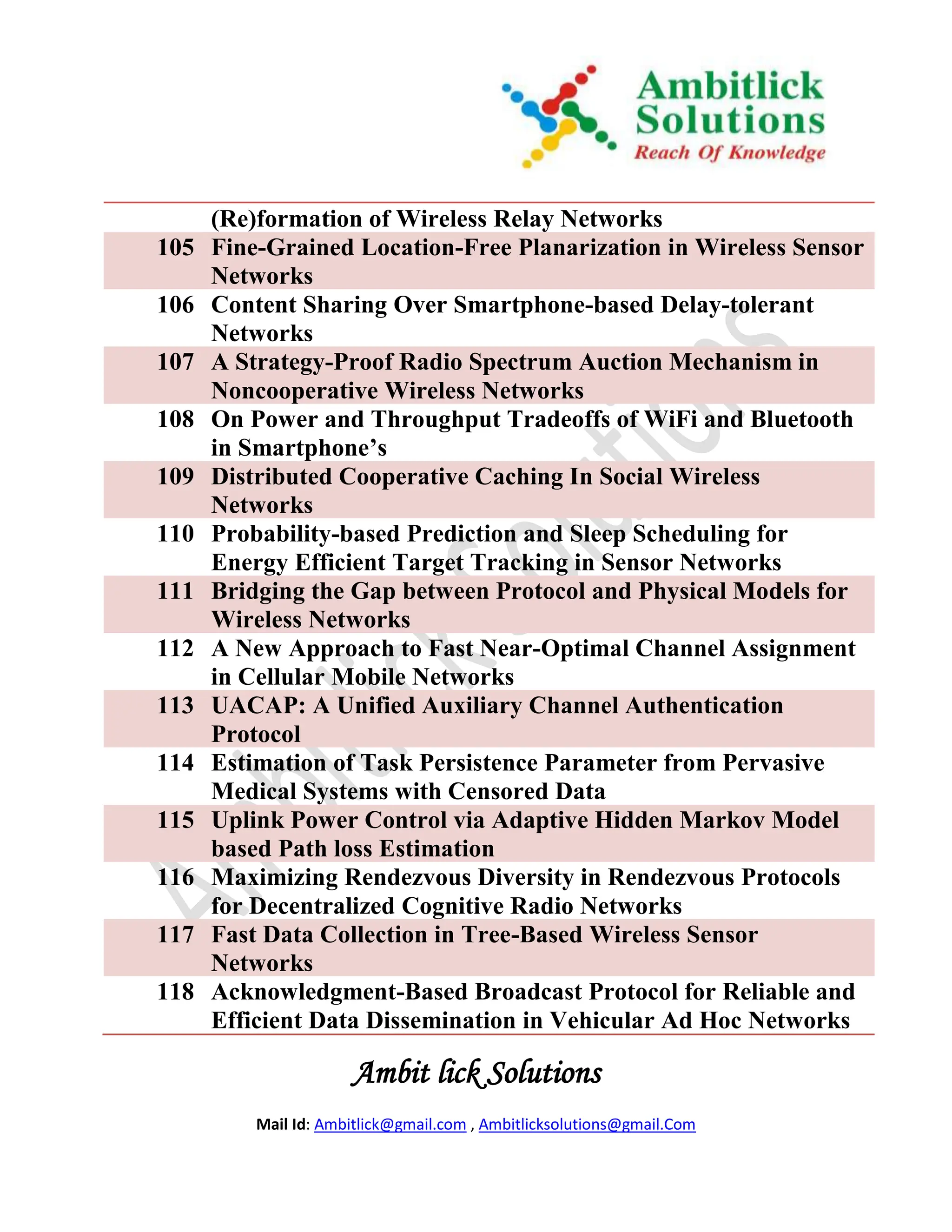 (Re)formation of Wireless Relay Networks
105   Fine-Grained Location-Free Planarization in Wireless Sensor
      Networks
106   Content Sharing Over Smartphone-based Delay-tolerant
      Networks
107   A Strategy-Proof Radio Spectrum Auction Mechanism in
      Noncooperative Wireless Networks
108   On Power and Throughput Tradeoffs of WiFi and Bluetooth
      in Smartphone’s
109   Distributed Cooperative Caching In Social Wireless
      Networks
110   Probability-based Prediction and Sleep Scheduling for
      Energy Efficient Target Tracking in Sensor Networks
111   Bridging the Gap between Protocol and Physical Models for
      Wireless Networks
112   A New Approach to Fast Near-Optimal Channel Assignment
      in Cellular Mobile Networks
113   UACAP: A Unified Auxiliary Channel Authentication
      Protocol
114   Estimation of Task Persistence Parameter from Pervasive
      Medical Systems with Censored Data
115   Uplink Power Control via Adaptive Hidden Markov Model
      based Path loss Estimation
116   Maximizing Rendezvous Diversity in Rendezvous Protocols
      for Decentralized Cognitive Radio Networks
117   Fast Data Collection in Tree-Based Wireless Sensor
      Networks
118   Acknowledgment-Based Broadcast Protocol for Reliable and
      Efficient Data Dissemination in Vehicular Ad Hoc Networks

                      Ambit lick Solutions
          Mail Id: Ambitlick@gmail.com , Ambitlicksolutions@gmail.Com
 