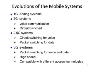 Evolutions of the Mobile Systems
1G Analog systems
2G systems
➢ voice communication
➢ Circuit Switched
2.5G systems
➢ Circuit switching for voice
➢ Packet switching for data
3G systems
➢ Packet switching for voice and data
➢ High speed
➢ Compatible with different access technologies
11
 