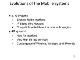5. G systems
➢ Evolved Radio Interface
➢ IP based core Network
➢ Compatible with different access technologies
4G systems
➢ New Air Interface
➢ Very High bit rate services
➢ Convergence of Wireline, Wireless, and IPworlds
12
Evolutions of the Mobile Systems
 