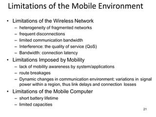 21
Limitations of the Mobile Environment
• Limitations of the Wireless Network
– heterogeneity of fragmented networks
– frequent disconnections
– limited communication bandwidth
– Interference: the quality of service (QoS)
– Bandwidth: connection latency
• Limitations Imposed by Mobility
– lack of mobility awareness by system/applications
– route breakages
– Dynamic changes in communication environment: variations in signal
power within a region, thus link delays and connection losses
• Limitations of the Mobile Computer
– short battery lifetime
– limited capacities
 