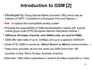 27
Introduction to GSM [2]
• Developed by Group Special Mobile (founded 1982) which was an
initiative of CEPT ( Conference of European Post and Telecom )
• Aim : to replace the incompatible analog system
• Presently the responsibility of GSM standardization resides with special
mobile group under ETSI (European telecom Standards Institute )
• GSM have 124 duplex channels, each 200Khz wide, are used for FDMA.
• GSM offer data rates of up to 9.6Kbps and up to a speed of 250Km/hr
• Under ETSI, GSM is named as ―
Global System for Mobile communication ―
• Today many providers all over the world use GSM (more than 190
countries in Asia, Africa, Europe, Australia,America)
• More than 1300 million subscribers in world & 45 million subscriber in India.
 