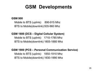 28
GSM Developments
GSM 900
Mobile to BTS (uplink): 890-915 Mhz
BTS to Mobile(downlink):935-960 Mhz
GSM 1800 (DCS – Digital Cellular System)
Mobile to BTS (uplink): 1710-1785 Mhz
BTS to Mobile(downlink) 1805-1880 Mhz
GSM 1900 (PCS – Personal Communication Service)
Mobile to BTS (uplink): 1850-1910 Mhz
BTS to Mobile(downlink) 1930-1990 Mhz
 