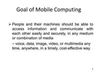 3
Goal of Mobile Computing
➢ People and their machines should be able to
access information and communicate with
each other easily and securely, in any medium
or combination of media
– voice, data, image, video, or multimedia any
time, anywhere, in a timely, cost-effective way.
 