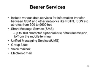 33
Bearer Services
• Include various data services for information transfer
between GSM and other networks like PSTN, ISDN etc
at rates from 300 to 9600 bps
• Short Message Service (SMS)
–up to 160 character alphanumeric data transmission
to/from the mobile terminal
• Unified Messaging Services(UMS)
• Group 3 fax
• Voice mailbox
• Electronic mail
 