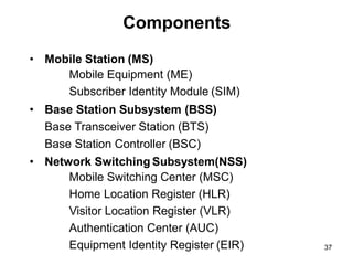 Components
• Mobile Station (MS)
Mobile Equipment (ME)
Subscriber Identity Module (SIM)
• Base Station Subsystem (BSS)
Base Transceiver Station (BTS)
Base Station Controller (BSC)
• Network Switching Subsystem(NSS)
Mobile Switching Center (MSC)
Home Location Register (HLR)
Visitor Location Register (VLR)
Authentication Center (AUC)
Equipment Identity Register (EIR) 37
 