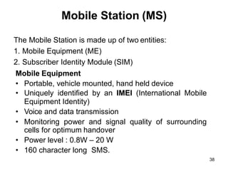 38
Mobile Station (MS)
The Mobile Station is made up of two entities:
1. Mobile Equipment (ME)
2. Subscriber Identity Module (SIM)
Mobile Equipment
• Portable, vehicle mounted, hand held device
• Uniquely identified by an IMEI (International Mobile
Equipment Identity)
• Voice and data transmission
• Monitoring power and signal quality of surrounding
cells for optimum handover
• Power level : 0.8W – 20 W
• 160 character long SMS.
 