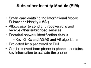 39
Subscriber Identity Module (SIM)
• Smart card contains the International Mobile
Subscriber Identity (IMSI)
• Allows user to send and receive calls and
receive other subscribed services
• Encoded network identification details
- Key Ki, Kc and A3,A5 and A8 algorithms
• Protected by a password or PIN
• Can be moved from phone to phone – contains
key information to activate the phone
 