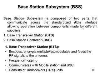 Base Station Subsystem (BSS)
Base Station Subsystem
communicate across
is composed of
the standardized
two parts that
Abis interface
allowing operation between components made by different
suppliers
1. Base Transceiver Station (BTS)
2. Base Station Controller (BSC)
1. Base Transceiver Station (BTS):
• Encodes, encrypts,multiplexes,modulates and feeds the
RF signals to the antenna.
• Frequency hopping
• Communicates with Mobile station and BSC
• Consists of Transceivers (TRX) units 40
 