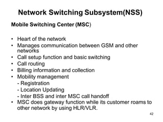 42
Network Switching Subsystem(NSS)
Mobile Switching Center (MSC)
• Heart of the network
• Manages communication between GSM and other
networks
• Call setup function and basic switching
• Call routing
• Billing information and collection
• Mobility management
- Registration
- Location Updating
- Inter BSS and inter MSC call handoff
• MSC does gateway function while its customer roams to
other network by using HLR/VLR.
 