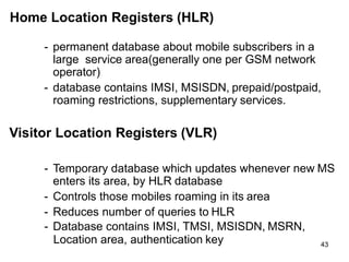 43
Home Location Registers (HLR)
- permanent database about mobile subscribers in a
large service area(generally one per GSM network
operator)
- database contains IMSI, MSISDN, prepaid/postpaid,
roaming restrictions, supplementary services.
Visitor Location Registers (VLR)
- Temporary database which updates whenever new MS
enters its area, by HLR database
- Controls those mobiles roaming in its area
- Reduces number of queries to HLR
- Database contains IMSI, TMSI, MSISDN, MSRN,
Location area, authentication key
 