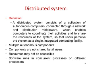 processors 5
Distributed system
• Definition:
– A distributed system consists of a collection of
autonomous computers, connected through a network
and distribution middleware, which enables
computers to coordinate their activities and to share
the resources of the system, so that users perceive
the system as a single, integrated computing facility.
• Multiple autonomous components
• Components are not shared by all users
• Resources may not be accessible
• Software runs in concurrent processes on different
 