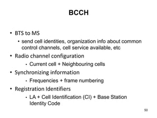 50
BCCH
• BTS to MS
• send cell identities, organization info about common
control channels, cell service available, etc
• Radio channel configuration
• Current cell + Neighbouring cells
• Synchronizing information
• Frequencies + frame numbering
• Registration Identifiers
• LA + Cell Identification (CI) + Base Station
Identity Code
 