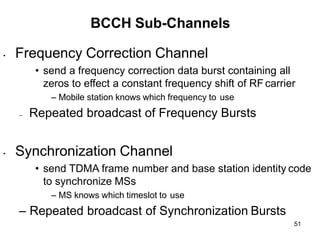 51
BCCH Sub-Channels
• Frequency Correction Channel
• send a frequency correction data burst containing all
zeros to effect a constant frequency shift of RF carrier
– Mobile station knows which frequency to use
– Repeated broadcast of Frequency Bursts
• Synchronization Channel
• send TDMA frame number and base station identity code
to synchronize MSs
– MS knows which timeslot to use
– Repeated broadcast of Synchronization Bursts
 