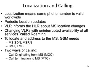 Localization and Calling
• Localization means same phone number is valid
worldwide
• Periodic location updates
• VLR informs the HLR about MS location changes
• Changing VLRs with uninterrupted availability of all
services called Roaming
• To locate and address to the MS, GSM needs
– MSISDN, MSRN
– IMSI, TMSI
• Two ways of calling:
– Call Originating from MS (MOC)
– Call termination to MS (MTC)
54
 