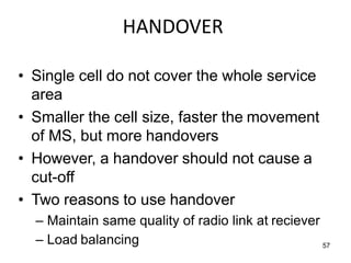 HANDOVER
• Single cell do not cover the whole service
area
• Smaller the cell size, faster the movement
of MS, but more handovers
• However, a handover should not cause a
cut-off
• Two reasons to use handover
– Maintain same quality of radio link at reciever
– Load balancing 57
 