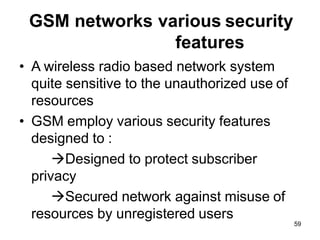 59
GSM networks various security
features
• A wireless radio based network system
quite sensitive to the unauthorized use of
resources
• GSM employ various security features
designed to :
→Designed to protect subscriber
privacy
→Secured network against misuse of
resources by unregistered users
 
