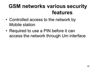 60
GSM networks various security
features
• Controlled access to the network by
Mobile station
• Required to use a PIN before it can
access the network through Um interface
 