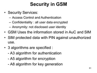 61
Security in GSM
• Security Services:
– Access Control and Authentication
– Confidentiality : all user data encrypted
– Anonymity: not disclosed user identity
• GSM Uses the information stored in AuC and SIM
• SIM protected data with PIN against unauthorized
use.
• 3 algorithms are specified :
- A3 algorithm for authentication
- A5 algorithm for encryption
- A8 algorithm for key generation
 