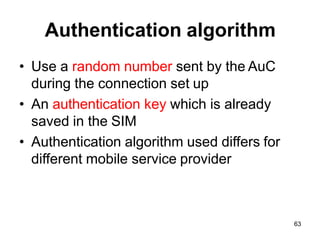 63
Authentication algorithm
• Use a random number sent by the AuC
during the connection set up
• An authentication key which is already
saved in the SIM
• Authentication algorithm used differs for
different mobile service provider
 