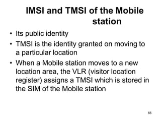 66
IMSI and TMSI of the Mobile
station
• Its public identity
• TMSI is the identity granted on moving to
a particular location
• When a Mobile station moves to a new
location area, the VLR (visitor location
register) assigns a TMSI which is stored in
the SIM of the Mobile station
 